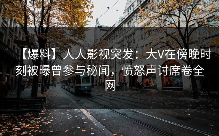 【爆料】人人影视突发：大V在傍晚时刻被曝曾参与秘闻，愤怒声讨席卷全网