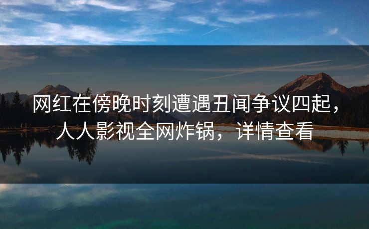 网红在傍晚时刻遭遇丑闻争议四起，人人影视全网炸锅，详情查看