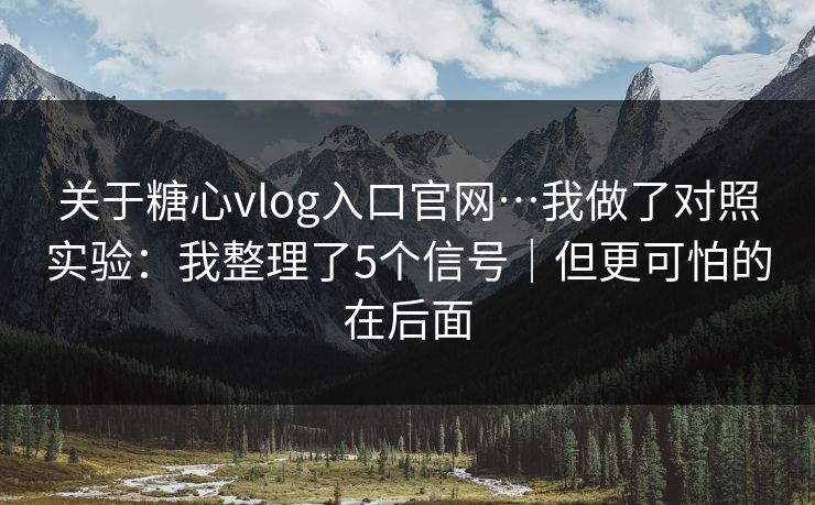 关于糖心vlog入口官网…我做了对照实验：我整理了5个信号｜但更可怕的在后面