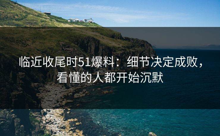 临近收尾时51爆料：细节决定成败，看懂的人都开始沉默