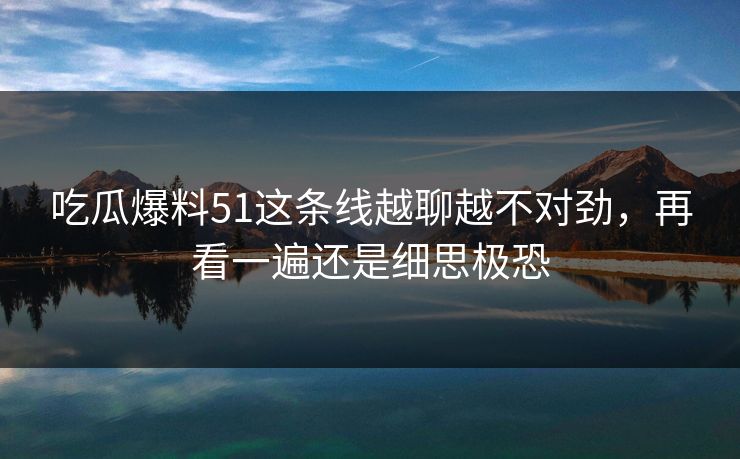 吃瓜爆料51这条线越聊越不对劲，再看一遍还是细思极恐