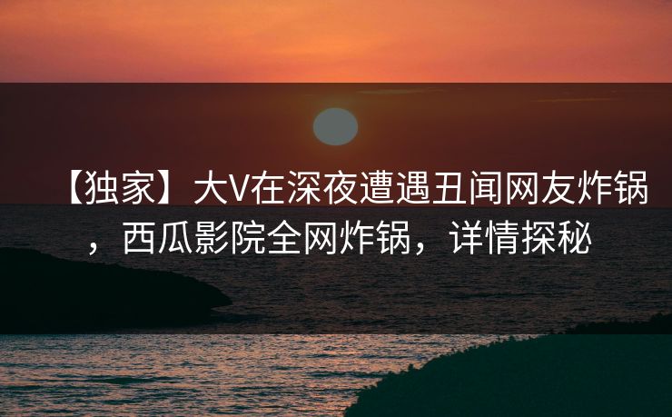 【独家】大V在深夜遭遇丑闻网友炸锅，西瓜影院全网炸锅，详情探秘