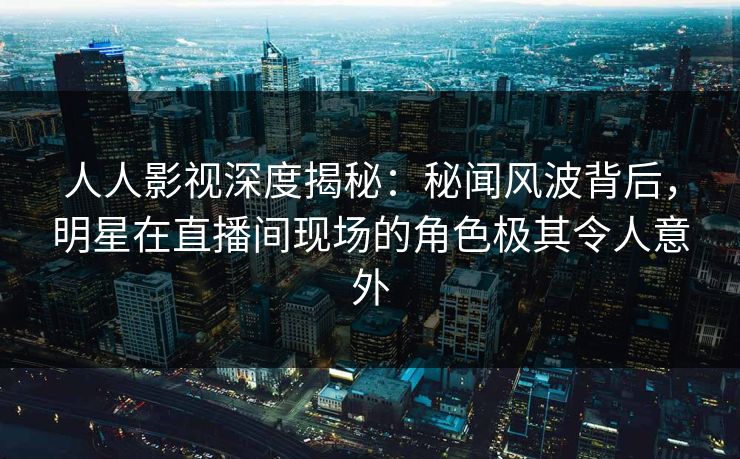 人人影视深度揭秘：秘闻风波背后，明星在直播间现场的角色极其令人意外
