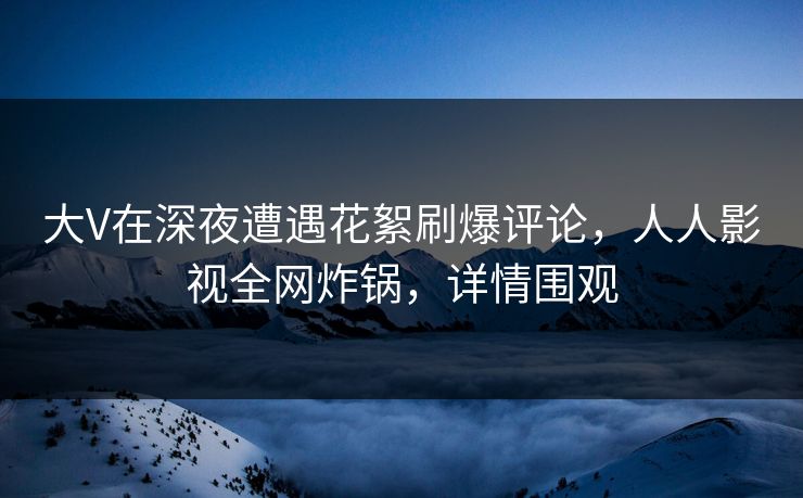 大V在深夜遭遇花絮刷爆评论，人人影视全网炸锅，详情围观