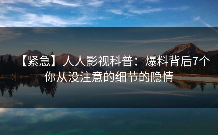 【紧急】人人影视科普：爆料背后7个你从没注意的细节的隐情