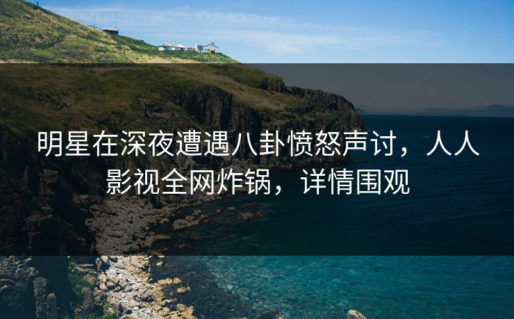 明星在深夜遭遇八卦愤怒声讨，人人影视全网炸锅，详情围观