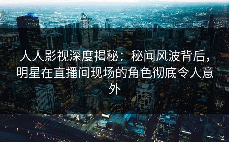 人人影视深度揭秘：秘闻风波背后，明星在直播间现场的角色彻底令人意外