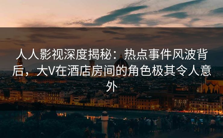 人人影视深度揭秘：热点事件风波背后，大V在酒店房间的角色极其令人意外