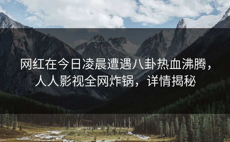 网红在今日凌晨遭遇八卦热血沸腾，人人影视全网炸锅，详情揭秘