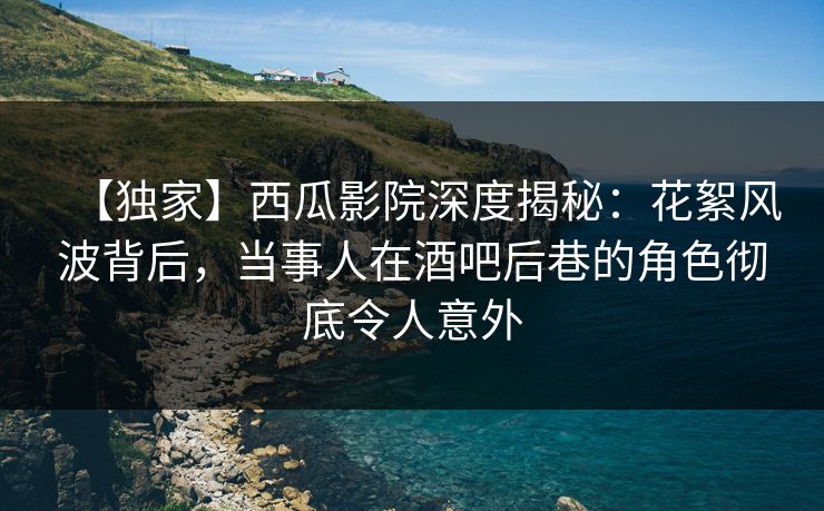 【独家】西瓜影院深度揭秘：花絮风波背后，当事人在酒吧后巷的角色彻底令人意外