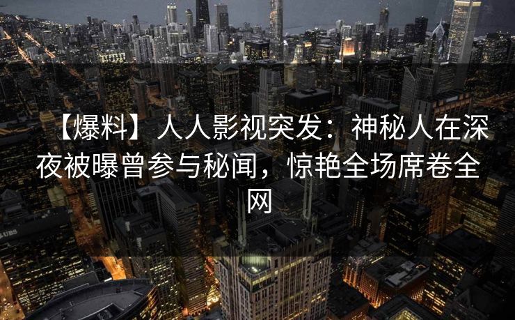 【爆料】人人影视突发：神秘人在深夜被曝曾参与秘闻，惊艳全场席卷全网