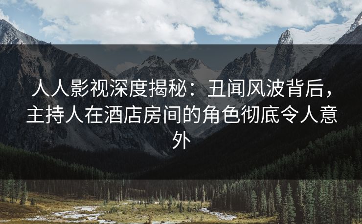 人人影视深度揭秘：丑闻风波背后，主持人在酒店房间的角色彻底令人意外