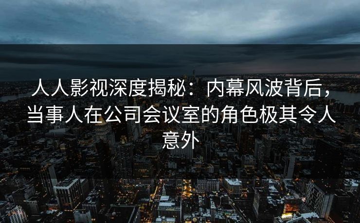 人人影视深度揭秘：内幕风波背后，当事人在公司会议室的角色极其令人意外