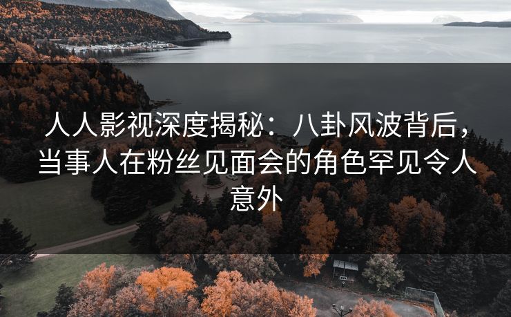 人人影视深度揭秘：八卦风波背后，当事人在粉丝见面会的角色罕见令人意外