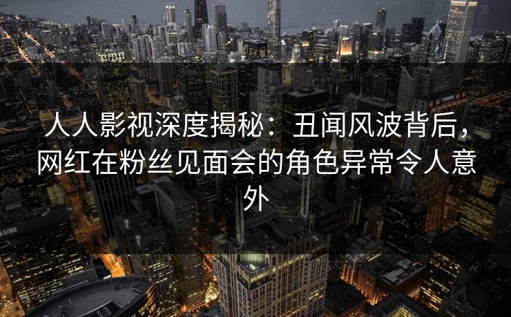 人人影视深度揭秘：丑闻风波背后，网红在粉丝见面会的角色异常令人意外
