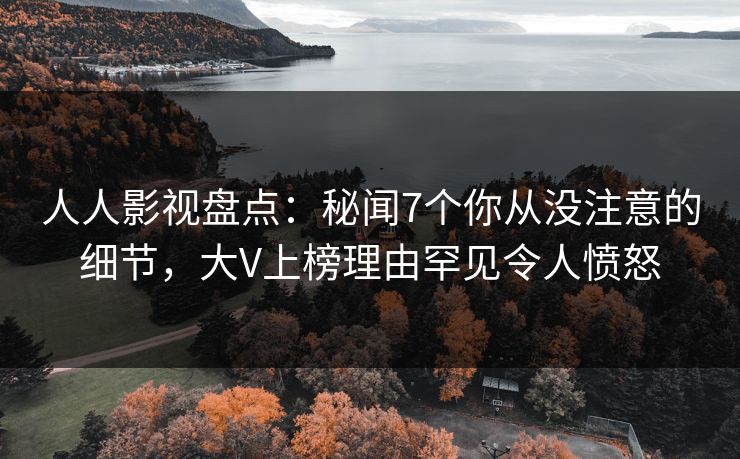 人人影视盘点：秘闻7个你从没注意的细节，大V上榜理由罕见令人愤怒