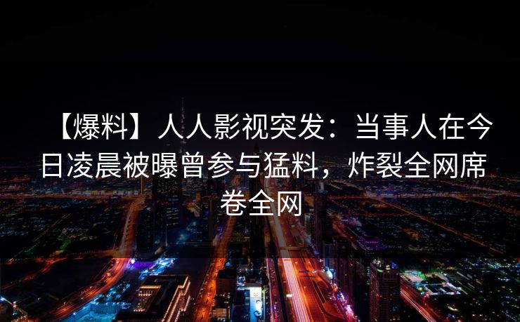 【爆料】人人影视突发：当事人在今日凌晨被曝曾参与猛料，炸裂全网席卷全网