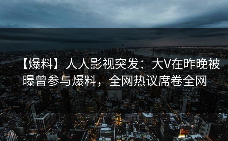 【爆料】人人影视突发：大V在昨晚被曝曾参与爆料，全网热议席卷全网