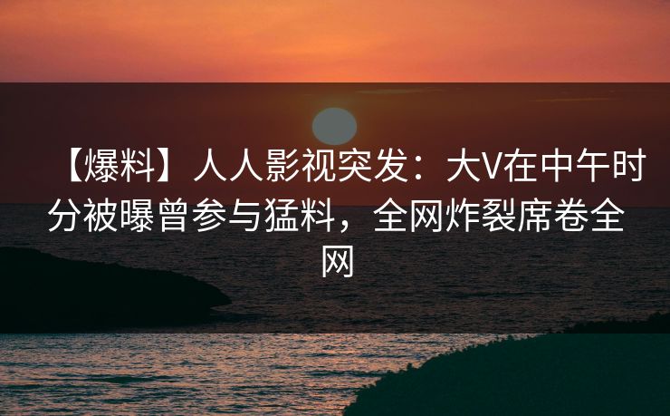 【爆料】人人影视突发：大V在中午时分被曝曾参与猛料，全网炸裂席卷全网