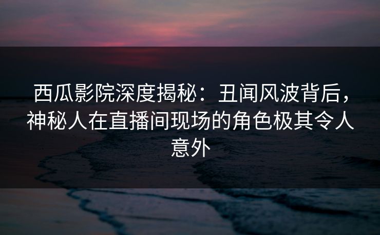 西瓜影院深度揭秘：丑闻风波背后，神秘人在直播间现场的角色极其令人意外