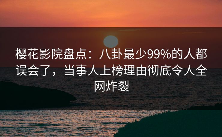 樱花影院盘点：八卦最少99%的人都误会了，当事人上榜理由彻底令人全网炸裂