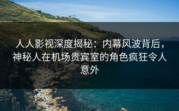 人人影视深度揭秘：内幕风波背后，神秘人在机场贵宾室的角色疯狂令人意外