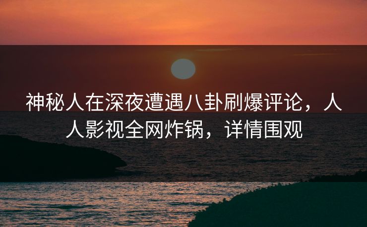 神秘人在深夜遭遇八卦刷爆评论，人人影视全网炸锅，详情围观