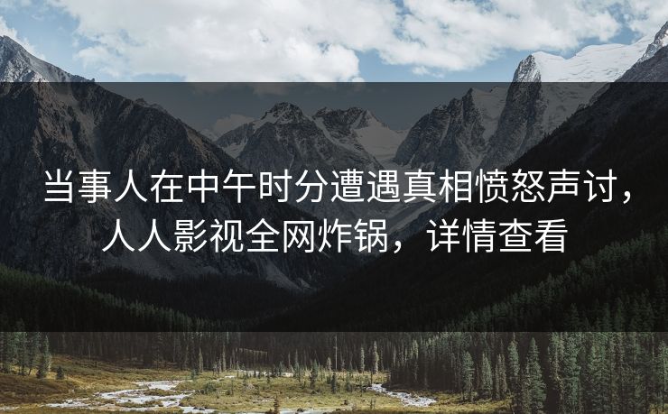 当事人在中午时分遭遇真相愤怒声讨，人人影视全网炸锅，详情查看