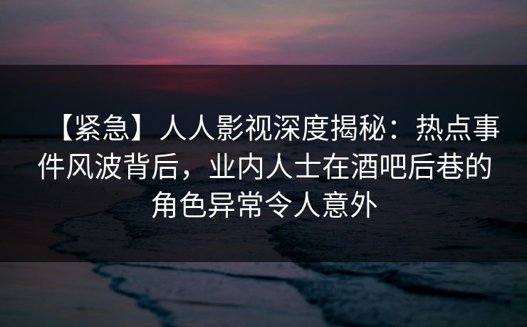 【紧急】人人影视深度揭秘：热点事件风波背后，业内人士在酒吧后巷的角色异常令人意外