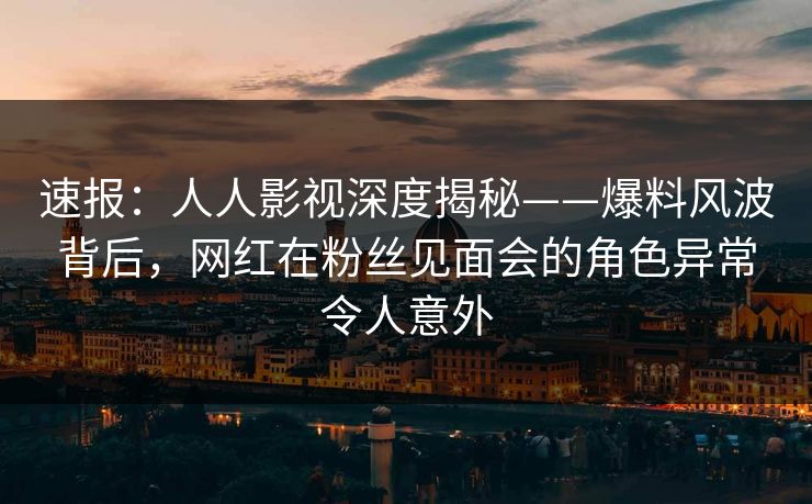 速报：人人影视深度揭秘——爆料风波背后，网红在粉丝见面会的角色异常令人意外