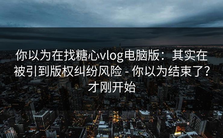 你以为在找糖心vlog电脑版:其实在被引到版权纠纷风险 - 你以为结束了?才刚开始 你以为在找糖心vlog电脑版:其实在被引到版权纠纷风险 - 你以为结束了?才刚开始