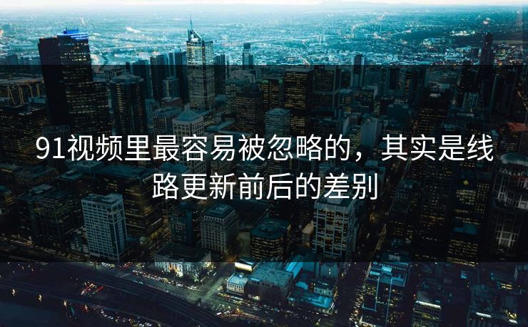 91视频里最容易被忽略的,其实是线路更新前后的差别
