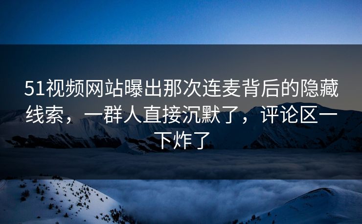 51视频网站曝出那次连麦背后的隐藏线索，一群人直接沉默了，评论区一下炸了