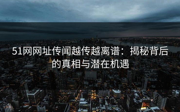 51网网址传闻越传越离谱：揭秘背后的真相与潜在机遇