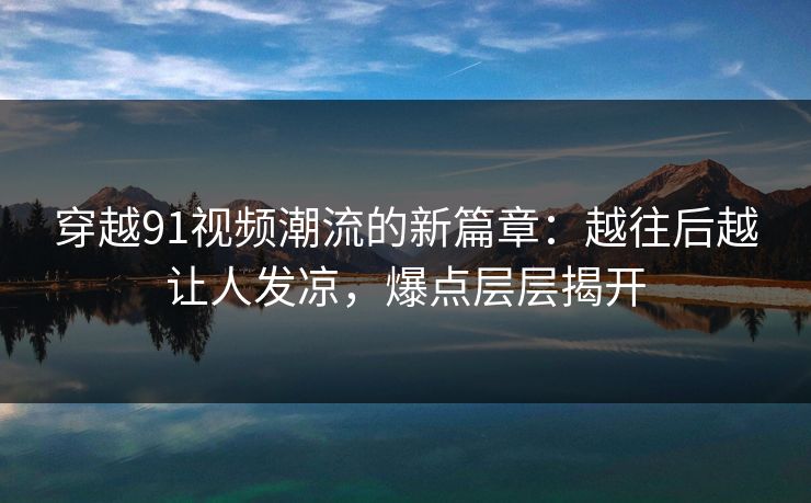 穿越91视频潮流的新篇章:越往后越让人发凉,爆点层层揭开
